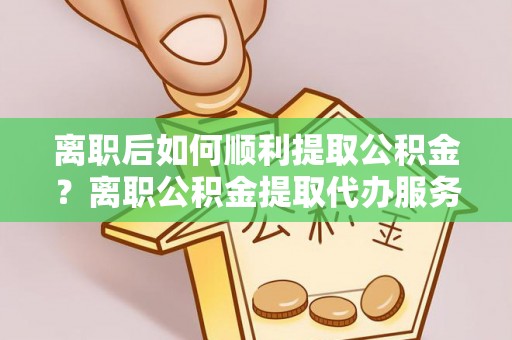 新房离职后如何顺利提取公积金？离职公积金提取代办服务全解析