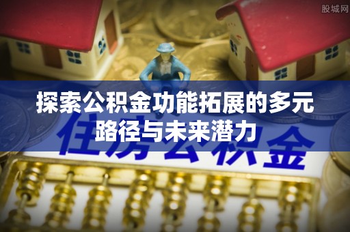 新房探索公积金功能拓展的多元路径与未来潜力