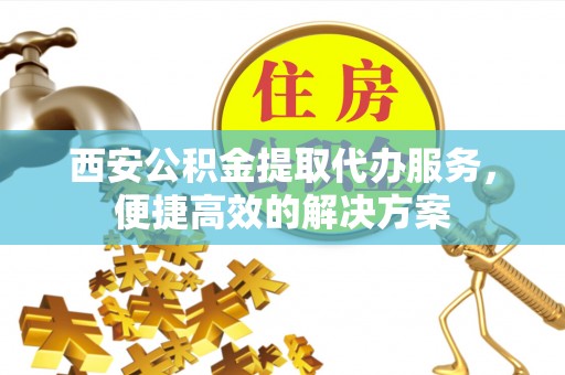 新房西安公积金提取代办服务，便捷高效的解决方案
