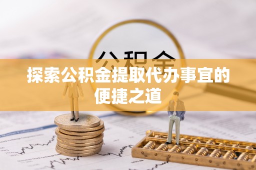 新房探索公积金提取代办事宜的便捷之道