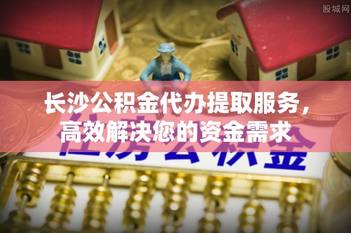 新房长沙公积金代办提取服务，高效解决您的资金需求