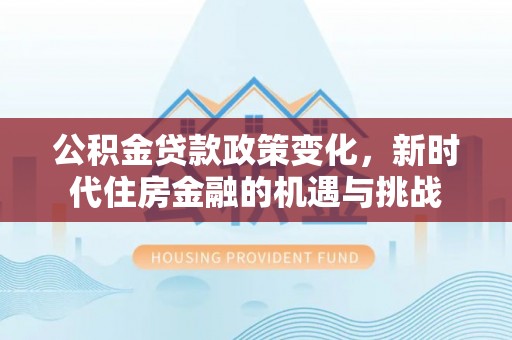 新房公积金贷款政策变化，新时代住房金融的机遇与挑战