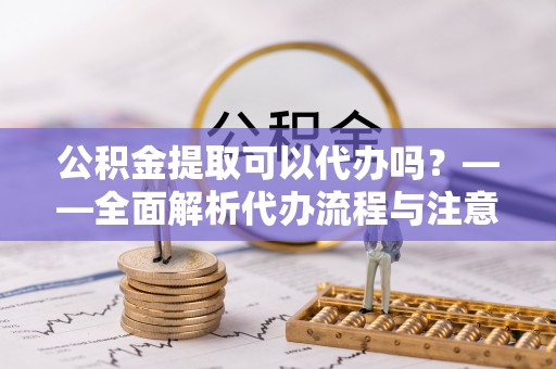 新房公积金提取可以代办吗？——全面解析代办流程与注意事项