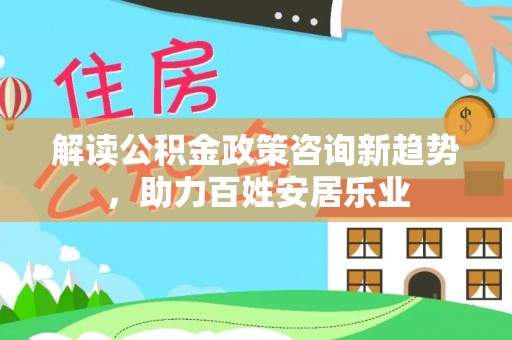 新房解读公积金政策咨询新趋势，助力百姓安居乐业
