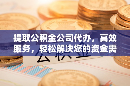 新房提取公积金公司代办，高效服务，轻松解决您的资金需求